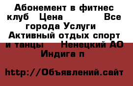 Абонемент в фитнес клуб › Цена ­ 23 000 - Все города Услуги » Активный отдых,спорт и танцы   . Ненецкий АО,Индига п.